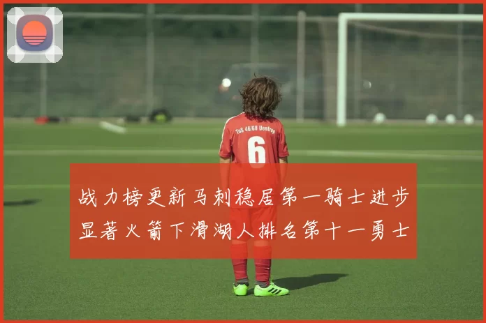 战力榜更新马刺稳居第一骑士进步显著火箭下滑湖人排名第十一勇士继续低迷