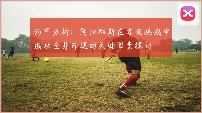 西甲分析：阿拉维斯在客场挑战中成功全身而退的关键因素探讨