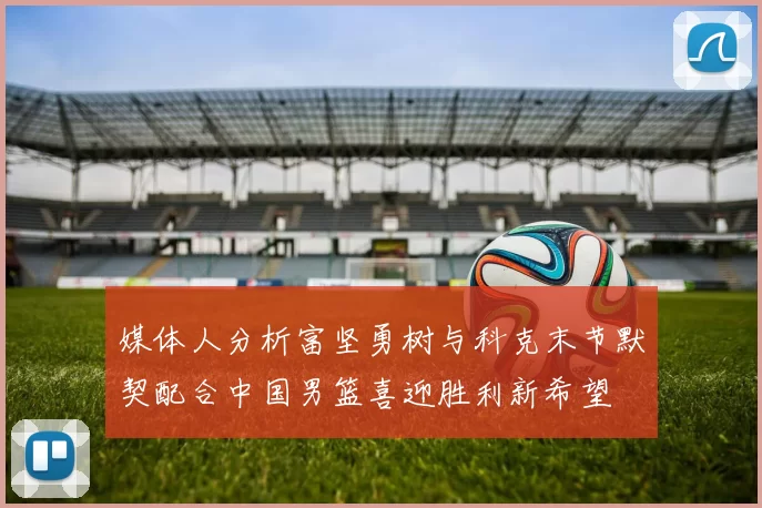 媒体人分析富坚勇树与科克末节默契配合中国男篮喜迎胜利新希望