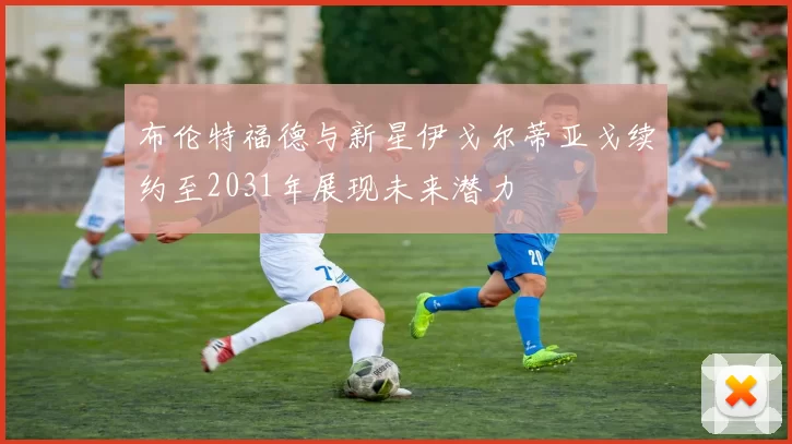 布伦特福德与新星伊戈尔蒂亚戈续约至2031年展现未来潜力