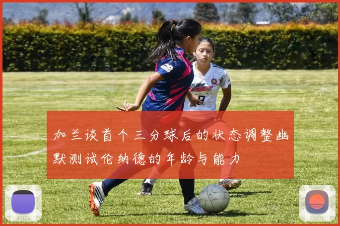 加兰谈首个三分球后的状态调整幽默测试伦纳德的年龄与能力