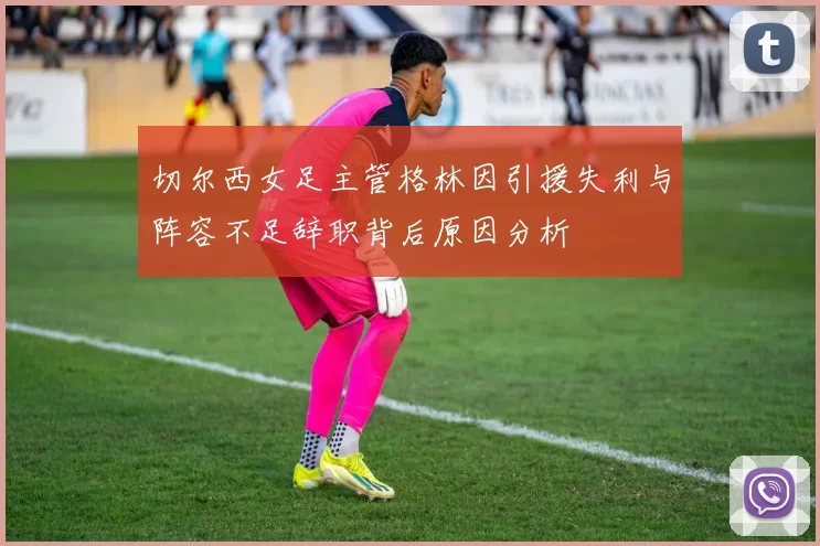 切尔西女足主管格林因引援失利与阵容不足辞职背后原因分析