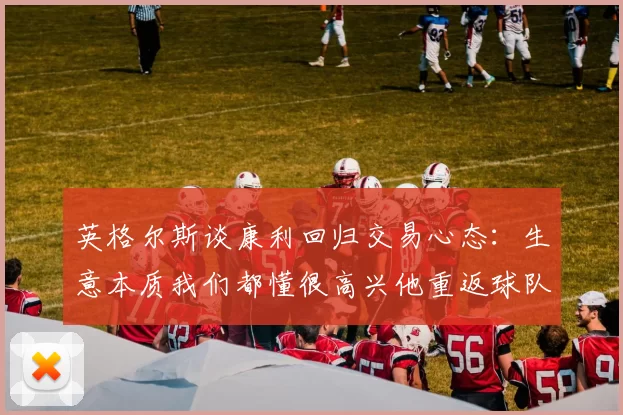 英格尔斯谈康利回归交易心态：生意本质我们都懂很高兴他重返球队