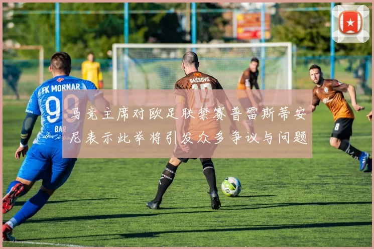 马竞主席对欧足联禁赛普雷斯蒂安尼表示此举将引发众多争议与问题