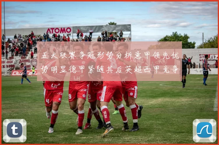 五大联赛争冠形势分析意甲领先优势明显德甲紧随其后英超西甲竞争激烈