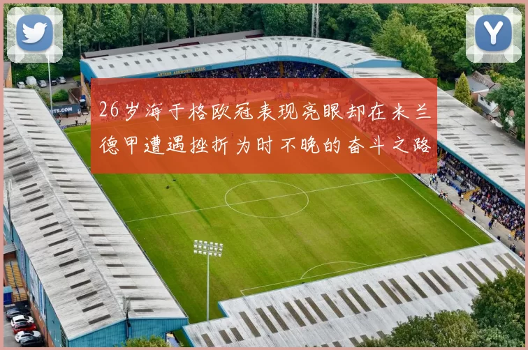 26岁海于格欧冠表现亮眼却在米兰德甲遭遇挫折为时不晚的奋斗之路