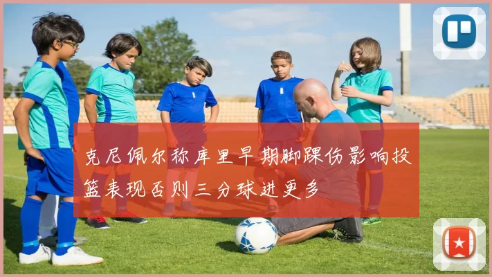 克尼佩尔称库里早期脚踝伤影响投篮表现否则三分球进更多