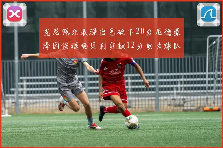 克尼佩尔表现出色砍下20分尼德豪泽因伤退场贝利贡献12分助力球队