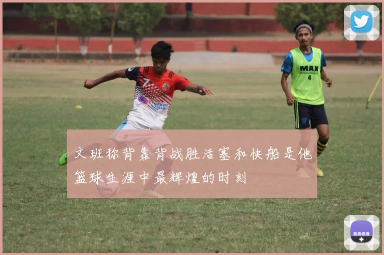 文班称背靠背战胜活塞和快船是他篮球生涯中最辉煌的时刻