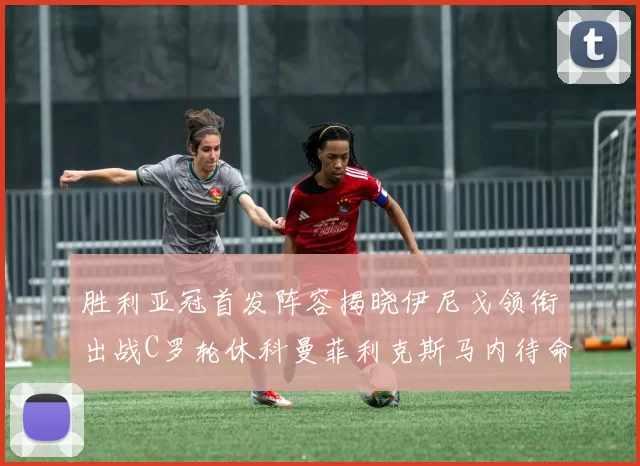 胜利亚冠首发阵容揭晓伊尼戈领衔出战C罗轮休科曼菲利克斯马内待命