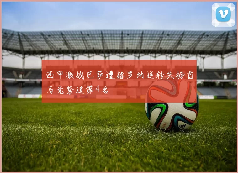 西甲激战巴萨遭赫罗纳逆转失榜首马竞紧追第4名