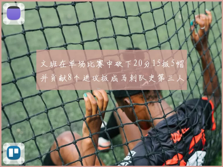 文班在单场比赛中砍下20分15板5帽并贡献8个进攻板成马刺队史第三人追平邓肯伟业