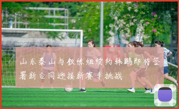 山东泰山与教练组续约韩鹏即将签署新合同迎接新赛季挑战