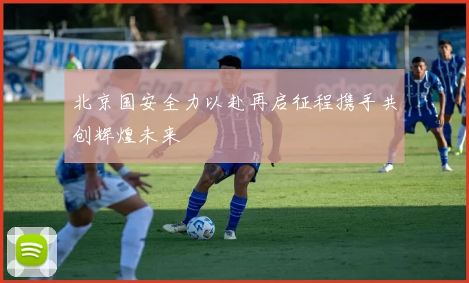 北京国安全力以赴再启征程携手共创辉煌未来