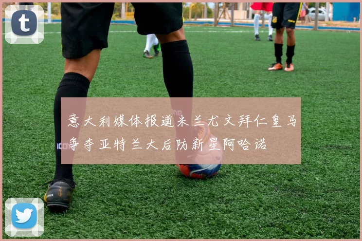 意大利媒体报道米兰尤文拜仁皇马争夺亚特兰大后防新星阿哈诺