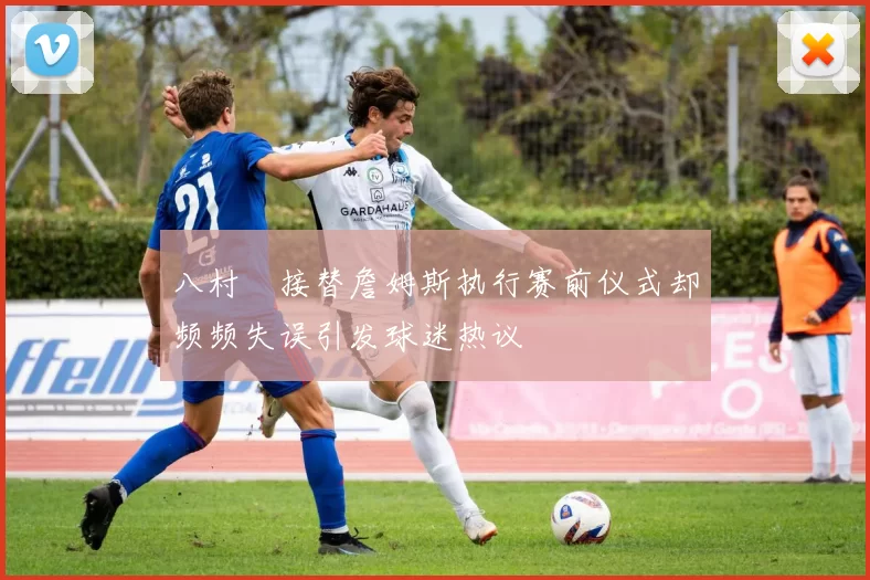 八村塁接替詹姆斯执行赛前仪式却频频失误引发球迷热议