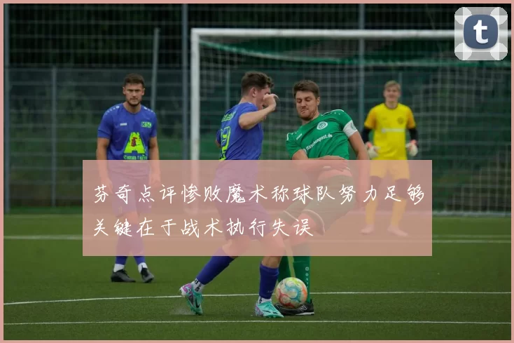 芬奇点评惨败魔术称球队努力足够关键在于战术执行失误